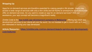 Wrapping Up
Apps for on-demand services are therefore essential for making people’s life simpler. Users may
access a wide range of services with only a few clicks and all thanks to smartphone applications that
offer on-demand services. Do you want to create an app for on-demand services? With our
assistance, your app concept will become a magnificent reality.
Zimble Code is the top mobile app development company in Melbourne, offering top-notch app
development services to our clients all over the world. Do not hesitate to get in touch with us if you
are interested in having your app developed.
Article Resource - https://zimblecode.com/on-demand-beauty-service-app-development-
cost-features/
 