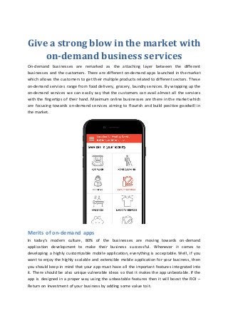 Give a strong blow in the market with
on-demand business services
On-demand businesses are remarked as the attaching layer between the different
businesses and the customers. There are different on-demand apps launched in the market
which allows the customers to get their multiple products related to different sectors. These
on-demand services range from food delivery, grocery, laundry services. By wrapping up the
on-demand services we can easily say that the customers can avail almost all the services
with the fingertips of their hand. Maximum online businesses are there in the market which
are focusing towards on-demand services aiming to flourish and build positive goodwill in
the market.
Merits of on-demand apps
In today's modern culture, 80% of the businesses are moving towards on-demand
application development to make their business successful. Whenever it comes to
developing a highly customizable mobile application, everything is acceptable. Well, if you
want to enjoy the highly scalable and extensible mobile application for your business, then
you should keep in mind that your app must have all the important features integrated into
it. There should be also unique vulnerable ideas so that it makes the app unbeatable. If the
app is designed in a proper way using the unbeatable features then it will boost the ROI –
Return on Investment of your business by adding some value to it.
 
