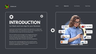 Book Now
About Us Our Service
Home
INTRODUCTION
Car Wash and Care App for your Business
Launch your own branded Car Wash & Care App with our ready-to-go,
white-label solution. As on-demand car services soar in popularity, now
is the perfect time to step into this booming market.
From car washes and oil changes to EV charging and battery
service, users can book everything in just a few taps. With
real-time tracking, secure payments, and seamless
scheduling, the app offers a smooth, tech-driven experience.
Built with smart matching algorithms and a powerful admin
dashboard, our solution is designed for fast deployment and
business scalability within just 1–2 weeks.
v3cube.com
 