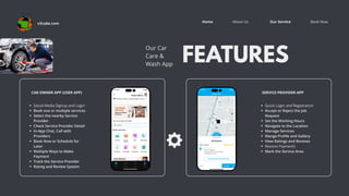 Book Now
About Us Our Service
Home
FEATURES
Our Car
Care &
Wash App
SERVICE PROVIDER APP
Quick Login and Registration
Accept or Reject the Job
Request
Set the Working Hours
Navigate to the Location
Manage Services
Mange Profile and Gallery
View Ratings and Reviews
Receive Payments
Mark the Service Area
CAR OWNER APP (USER APP)
Social Media Signup and Login
Book one or multiple services
Select the nearby Service
Provider
Check Service Provider Detail
In-App Chat, Call with
Providers
Book Now or Schedule for
Later
Multiple Ways to Make
Payment
Track the Service Provider
Rating and Review System
v3cube.com
 
