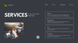 Book Now
About Us Our Service
Home
SERVICES
In Our Car Care &
Wash App
Car Wash
Users can book on-demand car washes including exterior,
interior, or full detailing services at home or office locations.
Battery Services
Instant battery checks, jump-starts, and replacements are
available through nearby service providers.
Shop
In this users can order car care products, accessories, and
essential auto parts.
Fuel Delivery
Get fuel delivered directly to your vehicle’s location in case of
emergencies or scheduled refills.
v3cube.com
 