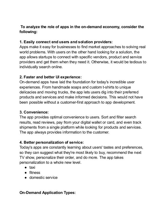 To analyze the role of apps in the on-demand economy, consider the
following:
1. Easily connect end users and solution providers:
Apps make it easy for businesses to find market approaches to solving real
world problems. With users on the other hand looking for a solution, the
app allows startups to connect with specific vendors, product and service
providers and get them when they need it. Otherwise, it would be tedious to
individually search online.
2. Faster and better UI experience:
On-demand apps have laid the foundation for today's incredible user
experiences. From handmade soaps and custom t-shirts to unique
delicacies and moving trucks, the app lets users dig into their preferred
products and services and make informed decisions. This would not have
been possible without a customer-first approach to app development.
3. Convenience:
The app provides optimal convenience to users. Sort and filter search
results, read reviews, pay from your digital wallet or card, and even track
shipments from a single platform while looking for products and services.
The app always provides information to the customer.
4. Better personalization of service:
Today's apps are constantly learning about users' tastes and preferences,
so they can suggest what they're most likely to buy, recommend the next
TV show, personalize their order, and do more. The app takes
personalization to a whole new level.
● taxi
● fitness
● domestic service
On-Demand Application Types:
 