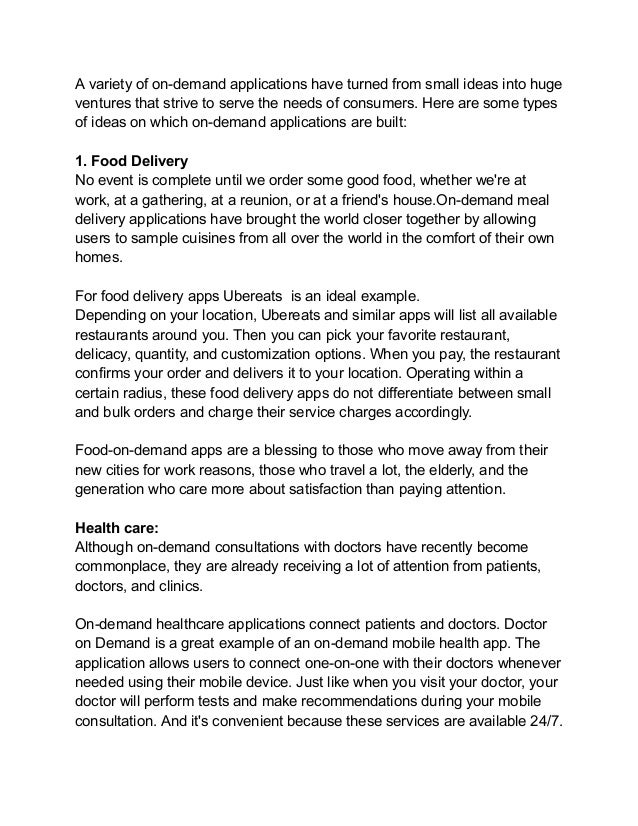 A variety of on-demand applications have turned from small ideas into huge
ventures that strive to serve the needs of consumers. Here are some types
of ideas on which on-demand applications are built:
1. Food Delivery
No event is complete until we order some good food, whether we're at
work, at a gathering, at a reunion, or at a friend's house.On-demand meal
delivery applications have brought the world closer together by allowing
users to sample cuisines from all over the world in the comfort of their own
homes.
For food delivery apps Ubereats is an ideal example.
Depending on your location, Ubereats and similar apps will list all available
restaurants around you. Then you can pick your favorite restaurant,
delicacy, quantity, and customization options. When you pay, the restaurant
confirms your order and delivers it to your location. Operating within a
certain radius, these food delivery apps do not differentiate between small
and bulk orders and charge their service charges accordingly.
Food-on-demand apps are a blessing to those who move away from their
new cities for work reasons, those who travel a lot, the elderly, and the
generation who care more about satisfaction than paying attention.
Health care:
Although on-demand consultations with doctors have recently become
commonplace, they are already receiving a lot of attention from patients,
doctors, and clinics.
On-demand healthcare applications connect patients and doctors. Doctor
on Demand is a great example of an on-demand mobile health app. The
application allows users to connect one-on-one with their doctors whenever
needed using their mobile device. Just like when you visit your doctor, your
doctor will perform tests and make recommendations during your mobile
consultation. And it's convenient because these services are available 24/7.
 
