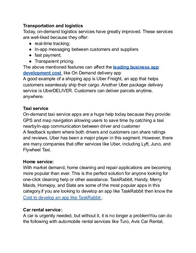 Transportation and logistics
Today, on-demand logistics services have greatly improved. These services
are well-liked because they offer:
● real-time tracking;
● In-app messaging between customers and suppliers
● fast payment;
● Transparent pricing.
The above mentioned features can affect the leading business app
development cost like On Demand delivery app
A good example of a shipping app is Uber Freight, an app that helps
customers seamlessly ship their cargo. Another Uber package delivery
service is UberDELIVER. Customers can deliver parcels anytime,
anywhere.
Taxi service
On-demand taxi service apps are a huge help today because they provide:
GPS and map navigation allowing users to save time by catching a taxi
nearbyIn-app communication between driver and customer
A feedback system where both drivers and customers can share ratings
and reviews. Uber has been a major player in this segment. However, there
are many companies that offer services like Uber, including Lyft, Juno, and
Flywheel Taxi.
Home service:
With market demand, home cleaning and repair applications are becoming
more popular than ever. This is the perfect solution for anyone looking for
one-click cleaning help or other assistance. TaskRabbit, Handy, Merry
Maids, Homejoy, and Slate are some of the most popular apps in this
category.if you are looking to develop an app like TaskRabbit then know the
Cost to develop an app like TaskRabbit .
Car rental service:
A car is urgently needed, but without it, it is no longer a problemYou can do
the following with automobile rental services like Turo, Avis Car Rental,
 