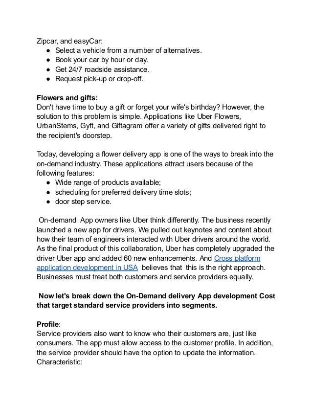 Zipcar, and easyCar:
● Select a vehicle from a number of alternatives.
● Book your car by hour or day.
● Get 24/7 roadside assistance.
● Request pick-up or drop-off.
Flowers and gifts:
Don't have time to buy a gift or forget your wife's birthday? However, the
solution to this problem is simple. Applications like Uber Flowers,
UrbanStems, Gyft, and Giftagram offer a variety of gifts delivered right to
the recipient's doorstep.
Today, developing a flower delivery app is one of the ways to break into the
on-demand industry. These applications attract users because of the
following features:
● Wide range of products available;
● scheduling for preferred delivery time slots;
● door step service.
On-demand App owners like Uber think differently. The business recently
launched a new app for drivers. We pulled out keynotes and content about
how their team of engineers interacted with Uber drivers around the world.
As the final product of this collaboration, Uber has completely upgraded the
driver Uber app and added 60 new enhancements. And Cross platform
application development in USA believes that this is the right approach.
Businesses must treat both customers and service providers equally.
Now let's break down the On-Demand delivery App development Cost
that target standard service providers into segments.
Profile:
Service providers also want to know who their customers are, just like
consumers. The app must allow access to the customer profile. In addition,
the service provider should have the option to update the information.
Characteristic:
 