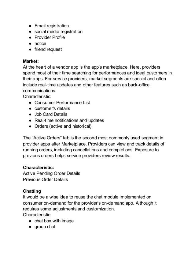 ● Email registration
● social media registration
● Provider Profile
● notice
● friend request
Market:
At the heart of a vendor app is the app's marketplace. Here, providers
spend most of their time searching for performances and ideal customers in
their apps. For service providers, market segments are special and often
include real-time updates and other features such as back-office
communications.
Characteristic:
● Consumer Performance List
● customer's details
● Job Card Details
● Real-time notifications and updates
● Orders (active and historical)
The “Active Orders” tab is the second most commonly used segment in
provider apps after Marketplace. Providers can view and track details of
running orders, including cancellations and completions. Exposure to
previous orders helps service providers review results.
Characteristic:
Active Pending Order Details
Previous Order Details
Chatting
It would be a wise idea to reuse the chat module implemented on
consumer on-demand for the provider's on-demand app. Although it
requires some adjustments and customization.
Characteristic:
● chat box with image
● group chat
 