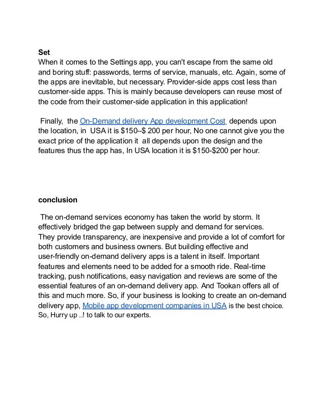 Set
When it comes to the Settings app, you can't escape from the same old
and boring stuff: passwords, terms of service, manuals, etc. Again, some of
the apps are inevitable, but necessary. Provider-side apps cost less than
customer-side apps. This is mainly because developers can reuse most of
the code from their customer-side application in this application!
Finally, the On-Demand delivery App development Cost depends upon
the location, in USA it is $150–$ 200 per hour, No one cannot give you the
exact price of the application it all depends upon the design and the
features thus the app has, In USA location it is $150-$200 per hour.
conclusion
The on-demand services economy has taken the world by storm. It
effectively bridged the gap between supply and demand for services.
They provide transparency, are inexpensive and provide a lot of comfort for
both customers and business owners. But building effective and
user-friendly on-demand delivery apps is a talent in itself. Important
features and elements need to be added for a smooth ride. Real-time
tracking, push notifications, easy navigation and reviews are some of the
essential features of an on-demand delivery app. And Tookan offers all of
this and much more. So, if your business is looking to create an on-demand
delivery app, Mobile app development companies in USA is the best choice.
So, Hurry up ..! to talk to our experts.
 