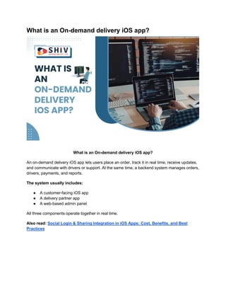 What is an On-demand delivery iOS app?
What is an On-demand delivery iOS app?
An on-demand delivery iOS app lets users place an order, track it in real time, receive updates,
and communicate with drivers or support. At the same time, a backend system manages orders,
drivers, payments, and reports.
The system usually includes:
● A customer-facing iOS app
● A delivery partner app
● A web-based admin panel
All three components operate together in real time.
Also read: Social Login & Sharing Integration in iOS Apps: Cost, Benefits, and Best
Practices
 