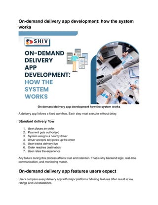 On-demand delivery app development: how the system
works
On-demand delivery app development how the system works
A delivery app follows a fixed workflow. Each step must execute without delay.
Standard delivery flow
1. User places an order
2. Payment gets authorized
3. System assigns a nearby driver
4. Driver accepts and picks up the order
5. User tracks delivery live
6. Order reaches destination
7. User rates the experience
Any failure during this process affects trust and retention. That is why backend logic, real-time
communication, and monitoring matter.
On-demand delivery app features users expect
Users compare every delivery app with major platforms. Missing features often result in low
ratings and uninstallations.
 