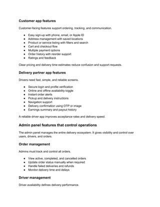 Customer app features
Customer-facing features support ordering, tracking, and communication.
● Easy sign-up with phone, email, or Apple ID
● Address management with saved locations
● Product or service listing with filters and search
● Cart and checkout flow
● Multiple payment options
● Order history with reorder support
● Ratings and feedback
Clear pricing and delivery time estimates reduce confusion and support requests.
Delivery partner app features
Drivers need fast, simple, and reliable screens.
● Secure login and profile verification
● Online and offline availability toggle
● Instant order alerts
● Pickup and delivery instructions
● Navigation support
● Delivery confirmation using OTP or image
● Earnings summary and payout history
A reliable driver app improves acceptance rates and delivery speed.
Admin panel features that control operations
The admin panel manages the entire delivery ecosystem. It gives visibility and control over
users, drivers, and orders.
Order management
Admins must track and control all orders.
● View active, completed, and cancelled orders
● Update order status manually when required
● Handle failed deliveries and refunds
● Monitor delivery time and delays
Driver management
Driver availability defines delivery performance.
 