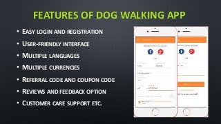 FEATURES OF DOG WALKING APP
• EASY LOGIN AND REGISTRATION
• USER-FRIENDLY INTERFACE
• MULTIPLE LANGUAGES
• MULTIPLE CURRENCIES
• REFERRAL CODE AND COUPON CODE
• REVIEWS AND FEEDBACK OPTION
• CUSTOMER CARE SUPPORT ETC.
 