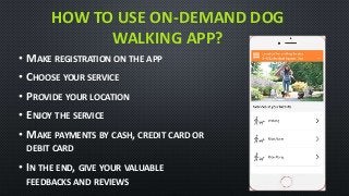 HOW TO USE ON-DEMAND DOG
WALKING APP?
• MAKE REGISTRATION ON THE APP
• CHOOSE YOUR SERVICE
• PROVIDE YOUR LOCATION
• ENJOY THE SERVICE
• MAKE PAYMENTS BY CASH, CREDIT CARD OR
DEBIT CARD
• IN THE END, GIVE YOUR VALUABLE
FEEDBACKS AND REVIEWS
 