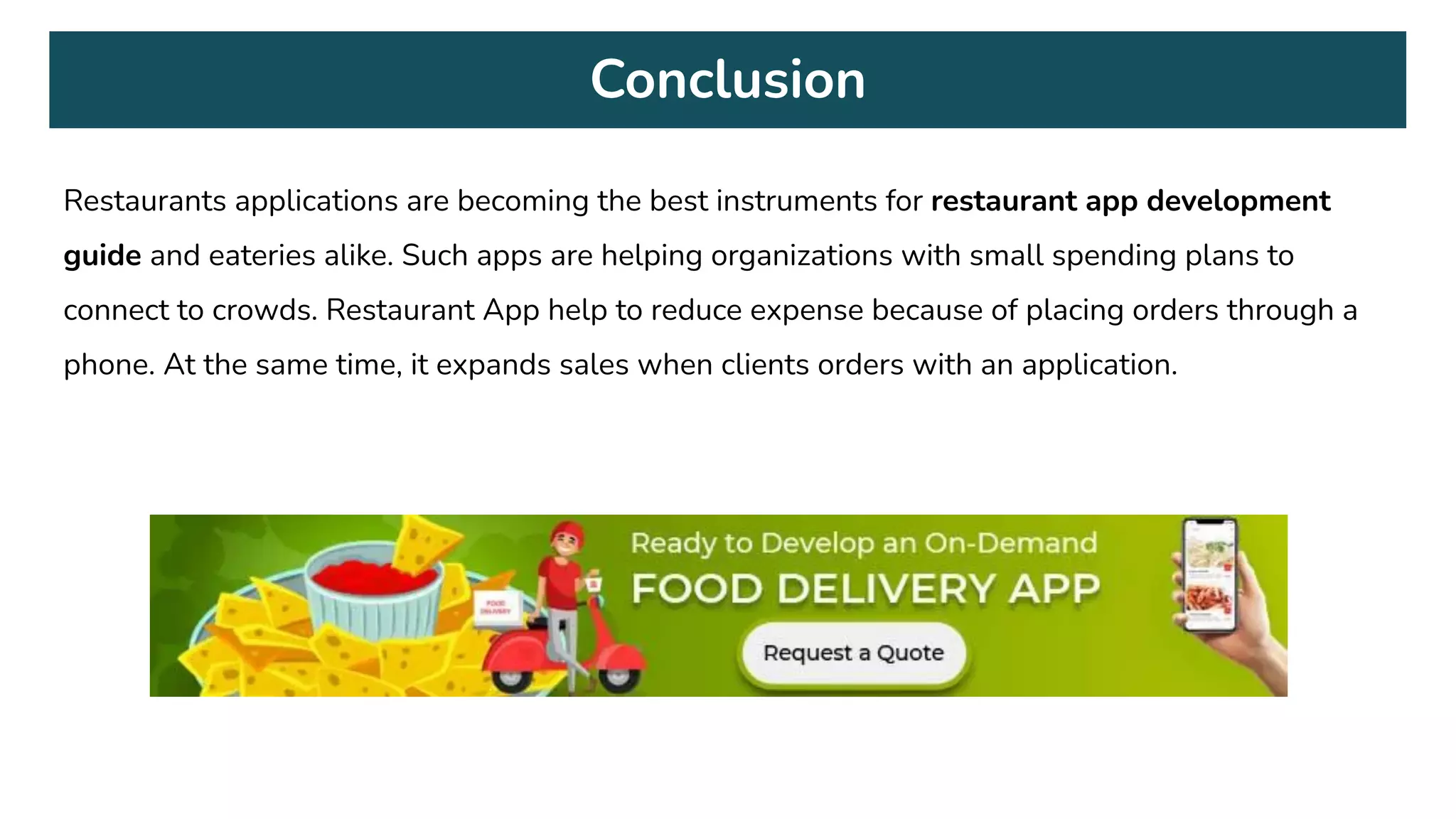 Conclusion
Restaurants applications are becoming the best instruments for restaurant app development
guide and eateries alike. Such apps are helping organizations with small spending plans to
connect to crowds. Restaurant App help to reduce expense because of placing orders through a
phone. At the same time, it expands sales when clients orders with an application.
 