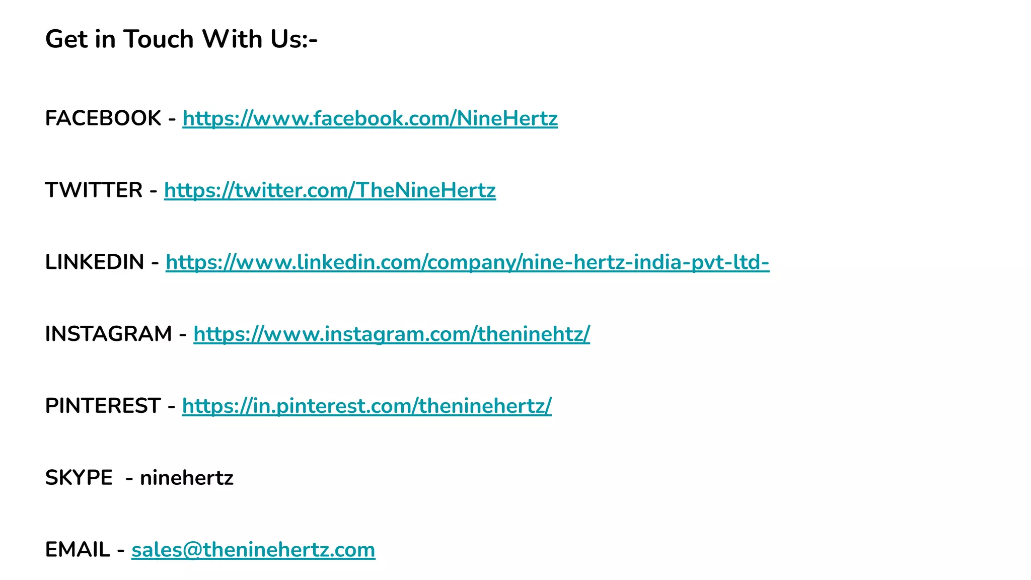 Get in Touch With Us:-
FACEBOOK - https://www.facebook.com/NineHertz
TWITTER - https://twitter.com/TheNineHertz
LINKEDIN - https://www.linkedin.com/company/nine-hertz-india-pvt-ltd-
INSTAGRAM - https://www.instagram.com/theninehtz/
PINTEREST - https://in.pinterest.com/theninehertz/
SKYPE - ninehertz
EMAIL - sales@theninehertz.com
 