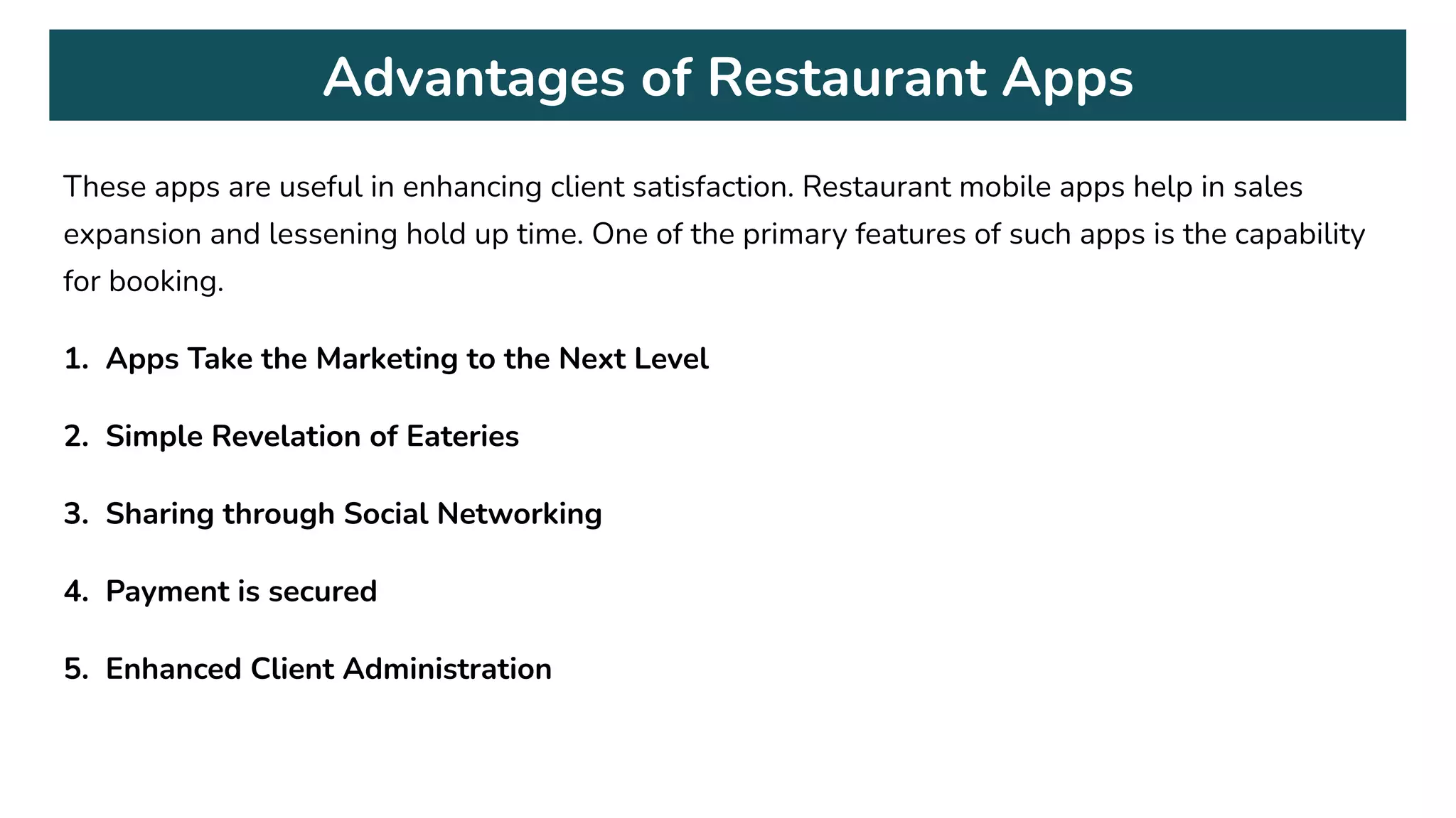 Advantages of Restaurant Apps
These apps are useful in enhancing client satisfaction. Restaurant mobile apps help in sales
expansion and lessening hold up time. One of the primary features of such apps is the capability
for booking.
1. Apps Take the Marketing to the Next Level
2. Simple Revelation of Eateries
3. Sharing through Social Networking
4. Payment is secured
5. Enhanced Client Administration
 