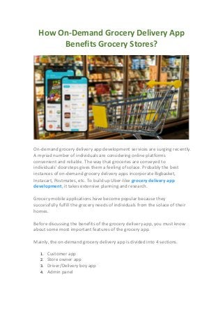 How On-Demand Grocery Delivery App
Benefits Grocery Stores?
On-demand grocery delivery app development services are surging recently.
A myriad number of individuals are considering online platforms
convenient and reliable. The way that groceries are conveyed to
individuals' doorsteps gives them a feeling of solace. Probably the best
instances of on-demand grocery delivery apps incorporate Bigbasket,
Instacart, Postmates, etc. To build up Uber-like grocery delivery app
development, it takes extensive planning and research.
Grocery mobile applications have become popular because they
successfully fulfill the grocery needs of individuals from the solace of their
homes.
Before discussing the benefits of the grocery delivery app, you must know
about some most important features of the grocery app.
Mainly, the on-demand grocery delivery app is divided into 4 sections.
1. Customer app
2. Store owner app
3. Driver/Delivery boy app
4. Admin panel
 