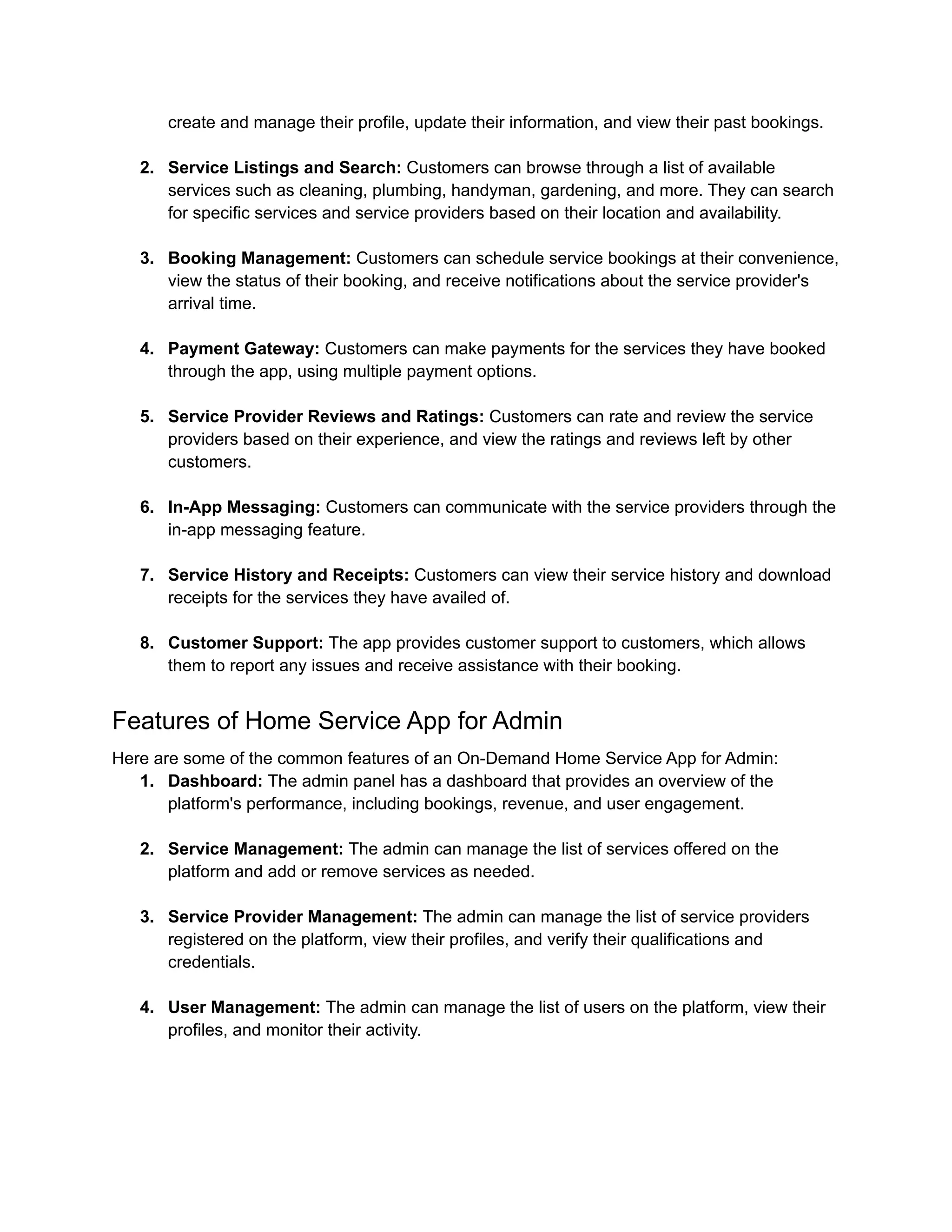 create and manage their profile, update their information, and view their past bookings.
2. Service Listings and Search: Customers can browse through a list of available
services such as cleaning, plumbing, handyman, gardening, and more. They can search
for specific services and service providers based on their location and availability.
3. Booking Management: Customers can schedule service bookings at their convenience,
view the status of their booking, and receive notifications about the service provider's
arrival time.
4. Payment Gateway: Customers can make payments for the services they have booked
through the app, using multiple payment options.
5. Service Provider Reviews and Ratings: Customers can rate and review the service
providers based on their experience, and view the ratings and reviews left by other
customers.
6. In-App Messaging: Customers can communicate with the service providers through the
in-app messaging feature.
7. Service History and Receipts: Customers can view their service history and download
receipts for the services they have availed of.
8. Customer Support: The app provides customer support to customers, which allows
them to report any issues and receive assistance with their booking.
Features of Home Service App for Admin
Here are some of the common features of an On-Demand Home Service App for Admin:
1. Dashboard: The admin panel has a dashboard that provides an overview of the
platform's performance, including bookings, revenue, and user engagement.
2. Service Management: The admin can manage the list of services offered on the
platform and add or remove services as needed.
3. Service Provider Management: The admin can manage the list of service providers
registered on the platform, view their profiles, and verify their qualifications and
credentials.
4. User Management: The admin can manage the list of users on the platform, view their
profiles, and monitor their activity.
 