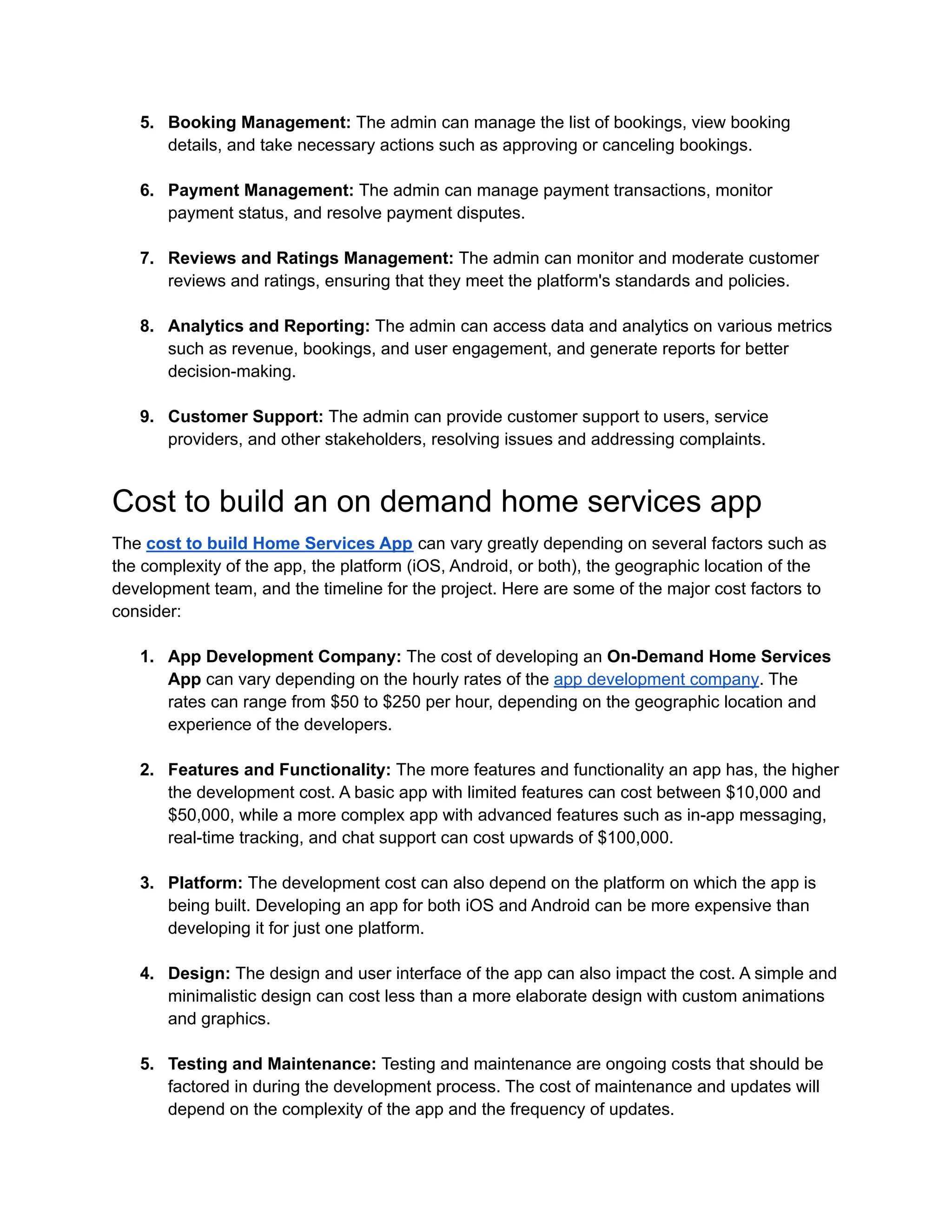 5. Booking Management: The admin can manage the list of bookings, view booking
details, and take necessary actions such as approving or canceling bookings.
6. Payment Management: The admin can manage payment transactions, monitor
payment status, and resolve payment disputes.
7. Reviews and Ratings Management: The admin can monitor and moderate customer
reviews and ratings, ensuring that they meet the platform's standards and policies.
8. Analytics and Reporting: The admin can access data and analytics on various metrics
such as revenue, bookings, and user engagement, and generate reports for better
decision-making.
9. Customer Support: The admin can provide customer support to users, service
providers, and other stakeholders, resolving issues and addressing complaints.
Cost to build an on demand home services app
The cost to build Home Services App can vary greatly depending on several factors such as
the complexity of the app, the platform (iOS, Android, or both), the geographic location of the
development team, and the timeline for the project. Here are some of the major cost factors to
consider:
1. App Development Company: The cost of developing an On-Demand Home Services
App can vary depending on the hourly rates of the app development company. The
rates can range from $50 to $250 per hour, depending on the geographic location and
experience of the developers.
2. Features and Functionality: The more features and functionality an app has, the higher
the development cost. A basic app with limited features can cost between $10,000 and
$50,000, while a more complex app with advanced features such as in-app messaging,
real-time tracking, and chat support can cost upwards of $100,000.
3. Platform: The development cost can also depend on the platform on which the app is
being built. Developing an app for both iOS and Android can be more expensive than
developing it for just one platform.
4. Design: The design and user interface of the app can also impact the cost. A simple and
minimalistic design can cost less than a more elaborate design with custom animations
and graphics.
5. Testing and Maintenance: Testing and maintenance are ongoing costs that should be
factored in during the development process. The cost of maintenance and updates will
depend on the complexity of the app and the frequency of updates.
 