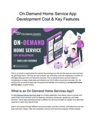 On-Demand Home Service App
Development Cost & Key Features
This is no doubt in saying that the internet has changed our life and the way we work and how
we get things done. The way we use to travel, eat, and shop, have all undergone a number of
changes because of the on-demand economy. The on-demand home service market is
increasing on a larger scale daily and attracts over 22.4 million consumers annually. So, the
demand for on-demand apps has increased dramatically, and creating an on-demand home
service app is a great choice.
What is an On Demand Home Services App?
An On Demand Home Services App is a mobile application that allows users to quickly and
easily book home services such as cleaning, plumbing, handyman, gardening, and other
services. These apps typically provide a platform for service providers to register and offer their
services to users who require them.
Users can browse through different service providers and their reviews, and select the one that
best suits their needs. They can schedule a service and track the progress of their booking
 