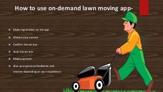 How to use on-demand lawn moving app-
 Make registration on the app
 Choose your service
 Confirm the service
 Avail the service
 Make payment
 Give your genuine feedbacks and
reviews depending on your experience
 