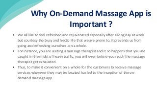  We all like to feel refreshed and rejuvenated especially after a long day at work
but courtesy the busy and hectic life that we are prone to, it prevents us from
going and refreshing ourselves, on a whole.
 For instance, you are visiting a massage therapist and it so happens that you are
caught in the midst of heavy traffic, you will even before you reach the massage
therapist get exhausted.
 Thus, to make it convenient on a whole for the customers to receive massage
services wherever they may be located has led to the inception of the on-
demand massage app.
Why On-Demand Massage App is
Important ?
 