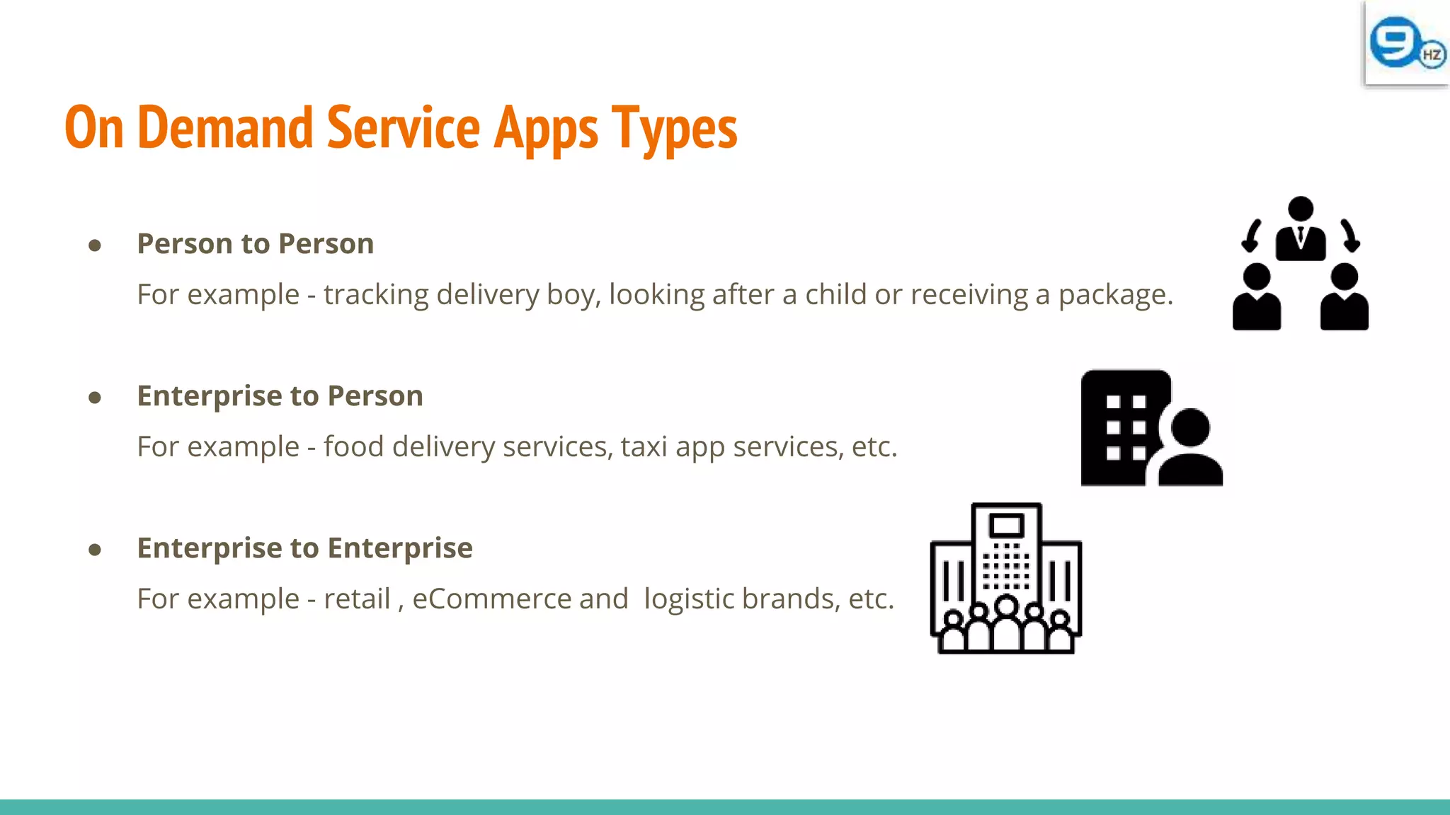 On Demand Service Apps Types
● Person to Person
For example - tracking delivery boy, looking after a child or receiving a package.
● Enterprise to Person
For example - food delivery services, taxi app services, etc.
● Enterprise to Enterprise
For example - retail , eCommerce and logistic brands, etc.
 