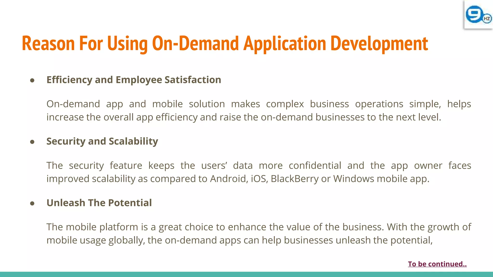 Reason For Using On-Demand Application Development
● Efficiency and Employee Satisfaction
On-demand app and mobile solution makes complex business operations simple, helps
increase the overall app efficiency and raise the on-demand businesses to the next level.
● Security and Scalability
The security feature keeps the users’ data more confidential and the app owner faces
improved scalability as compared to Android, iOS, BlackBerry or Windows mobile app.
● Unleash The Potential
The mobile platform is a great choice to enhance the value of the business. With the growth of
mobile usage globally, the on-demand apps can help businesses unleash the potential,
To be continued..
 