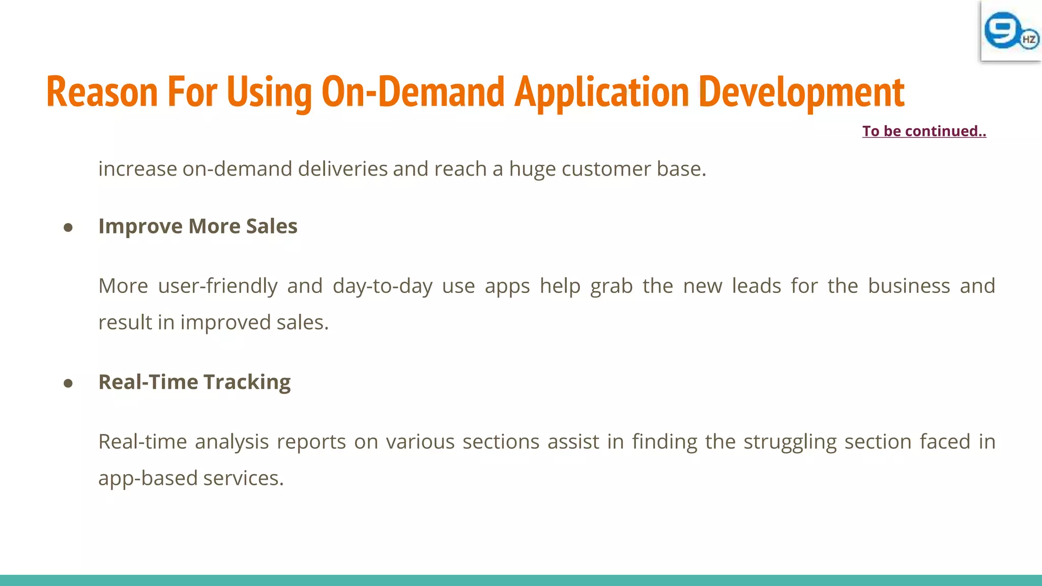 Reason For Using On-Demand Application Development
increase on-demand deliveries and reach a huge customer base.
● Improve More Sales
More user-friendly and day-to-day use apps help grab the new leads for the business and
result in improved sales.
● Real-Time Tracking
Real-time analysis reports on various sections assist in finding the struggling section faced in
app-based services.
To be continued..
 