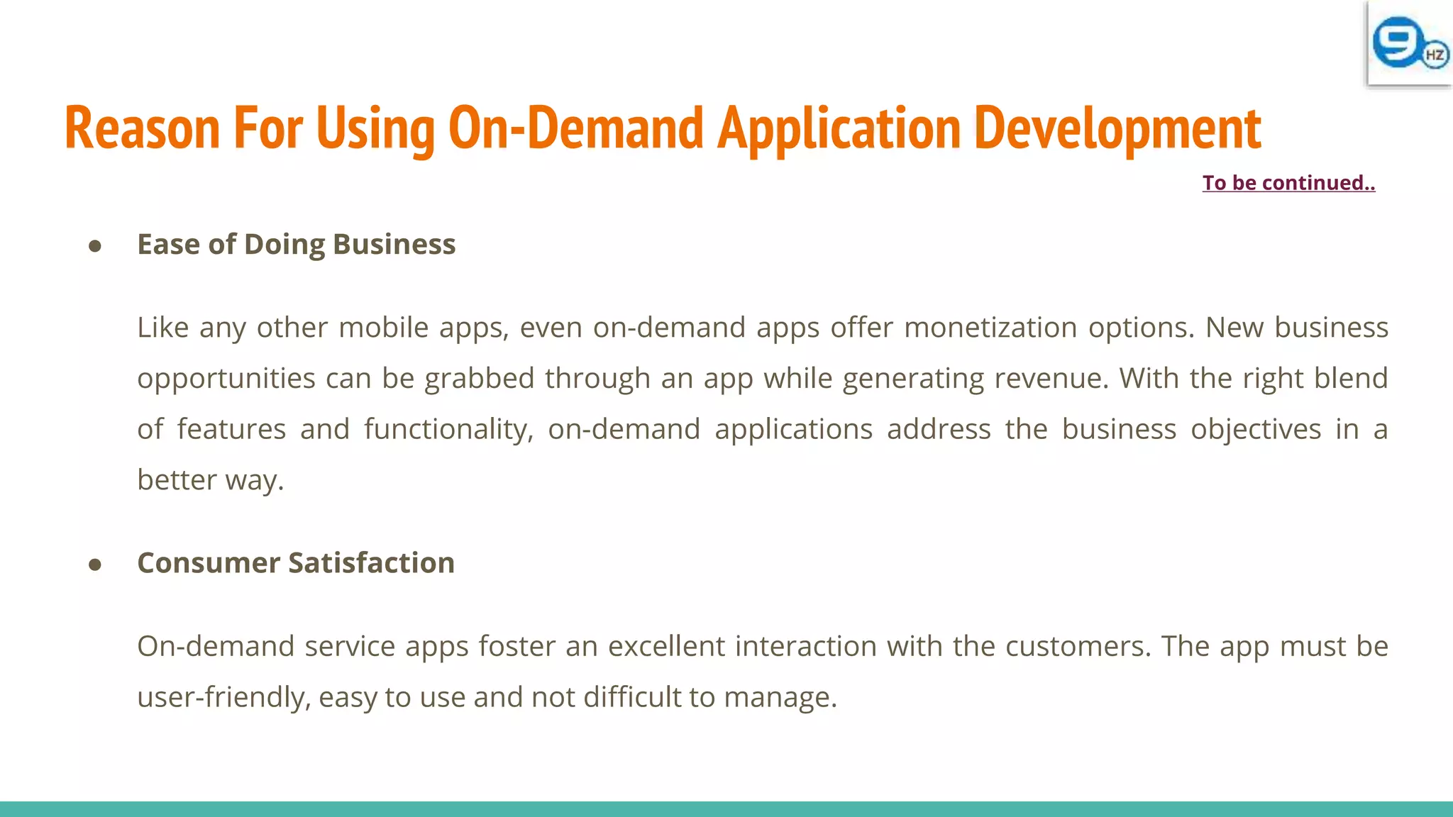 Reason For Using On-Demand Application Development
● Ease of Doing Business
Like any other mobile apps, even on-demand apps offer monetization options. New business
opportunities can be grabbed through an app while generating revenue. With the right blend
of features and functionality, on-demand applications address the business objectives in a
better way.
● Consumer Satisfaction
On-demand service apps foster an excellent interaction with the customers. The app must be
user-friendly, easy to use and not difficult to manage.
To be continued..
 