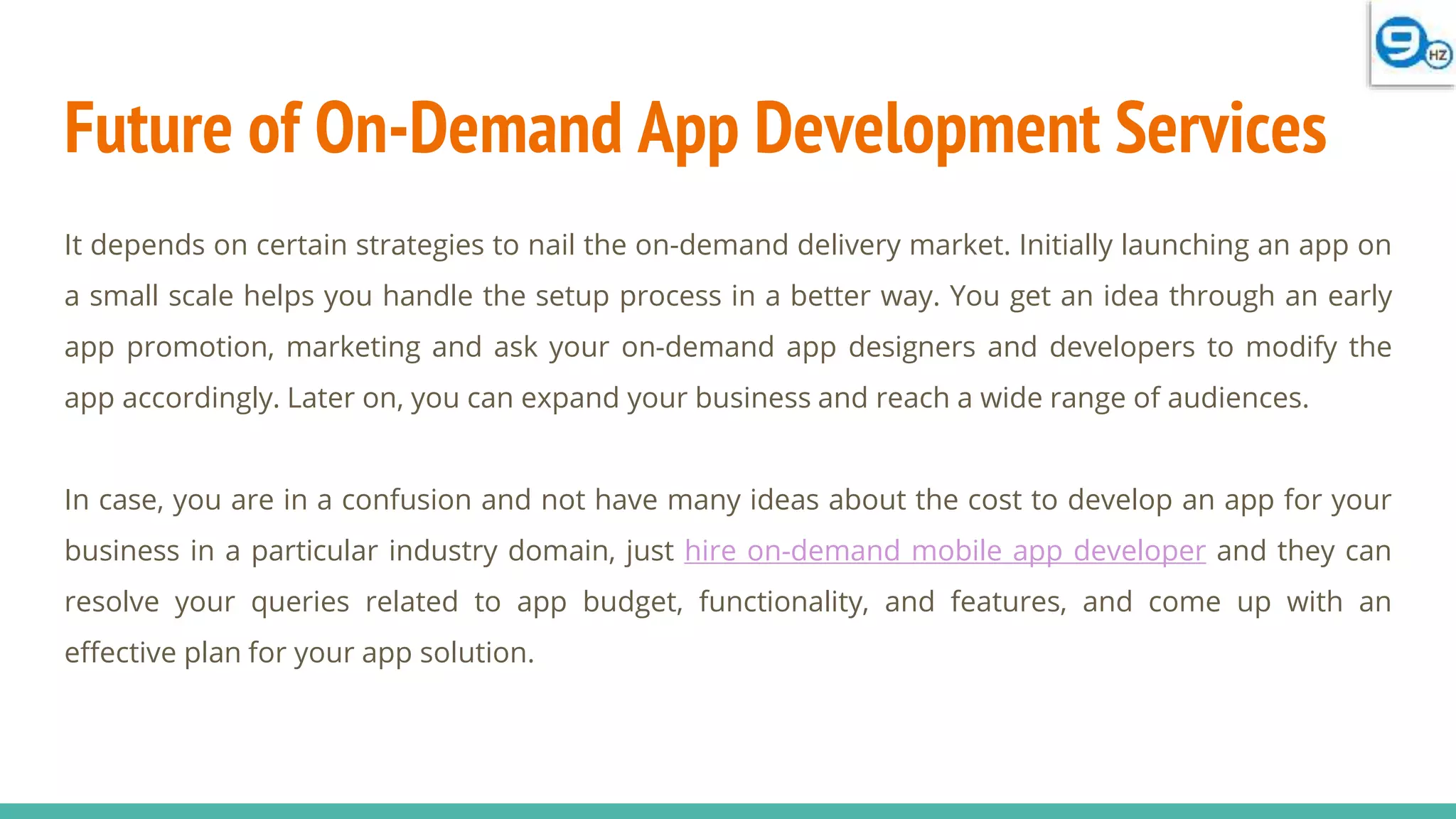 Future of On-Demand App Development Services
It depends on certain strategies to nail the on-demand delivery market. Initially launching an app on
a small scale helps you handle the setup process in a better way. You get an idea through an early
app promotion, marketing and ask your on-demand app designers and developers to modify the
app accordingly. Later on, you can expand your business and reach a wide range of audiences.
In case, you are in a confusion and not have many ideas about the cost to develop an app for your
business in a particular industry domain, just hire on-demand mobile app developer and they can
resolve your queries related to app budget, functionality, and features, and come up with an
effective plan for your app solution.
 