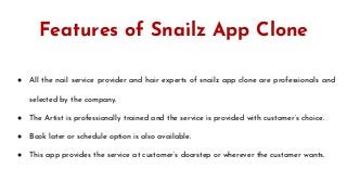 Features of Snailz App Clone
● All the nail service provider and hair experts of snailz app clone are professionals and
selected by the company.
● The Artist is professionally trained and the service is provided with customer’s choice.
● Book later or schedule option is also available.
● This app provides the service at customer’s doorstep or wherever the customer wants.
 