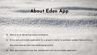 About Eden App
● Eden is an on demand growing marketplace.
● It is a web and mobile application for a property owner to purchase outdoor home services
like snow removal, lawn care, landscaping service.
● Eden app is an easy to use, fast, reliable and more secure mobile application.
 