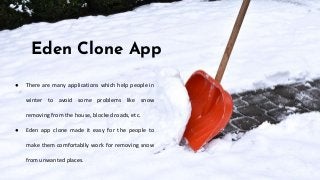 Eden Clone App
● There are many applications which help people in
winter to avoid some problems like snow
removing from the house, blocked roads, etc.
● Eden app clone made it easy for the people to
make them comfortablly work for removing snow
from unwanted places.
 