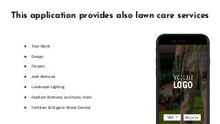 This application provides also lawn care services
● Tree Work
● Design
● Flowers
● Junk Removal
● Landscape Lighting
● Outdoor Kitchens, and many more.
● Fertilizer & Organic Weed Control
 