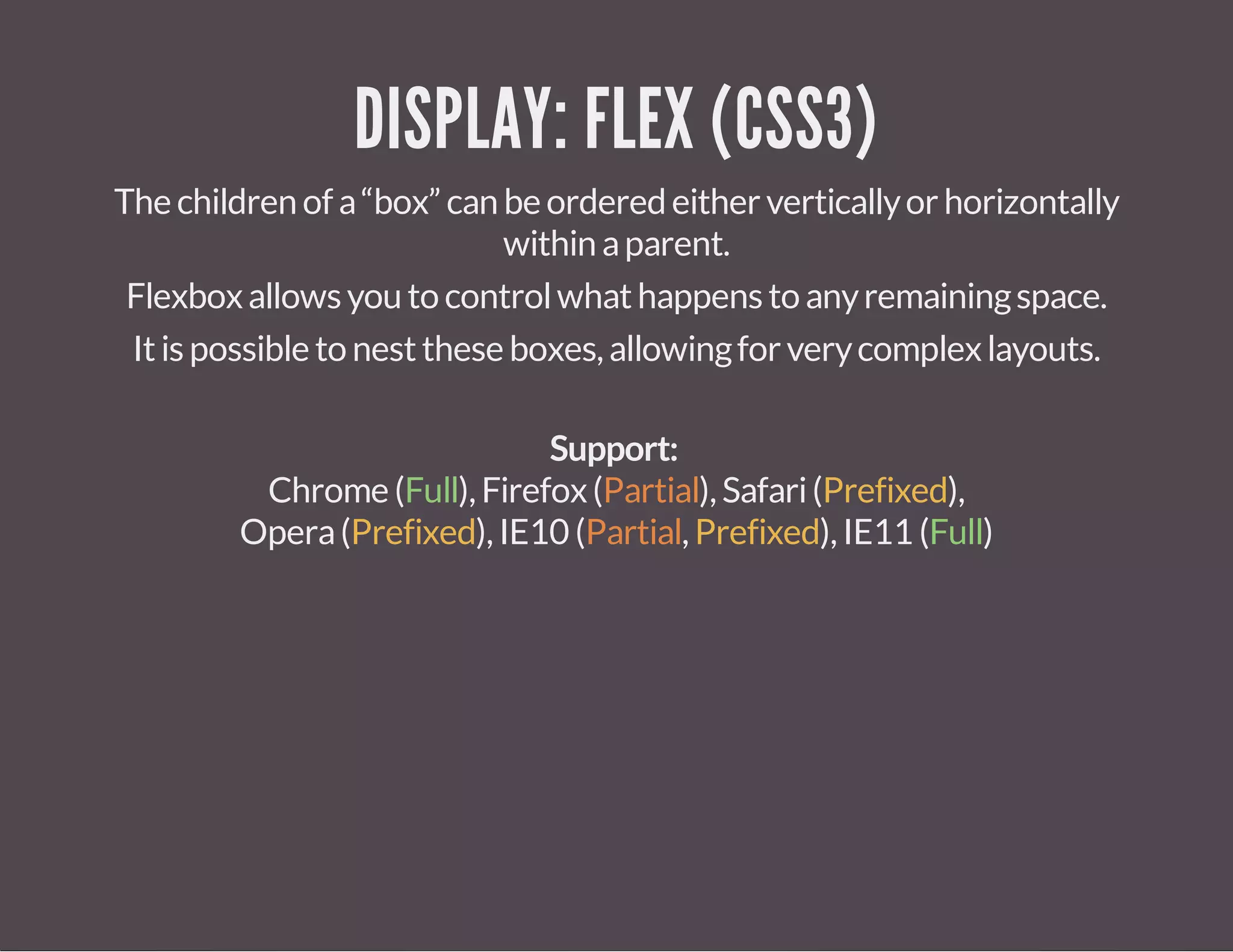DISPLAY: FLEX (CSS3)
Thechildrenofa“box” canbeorderedeitherverticallyorhorizontally
withinaparent.
Flexboxallowsyoutocontrolwhathappenstoanyremainingspace.
Itispossibletonesttheseboxes,allowingforverycomplexlayouts.
Support:
Chrome(Full),Firefox(Partial),Safari(Prefixed),
Opera(Prefixed),IE10 (Partial,Prefixed),IE11 (Full)
 