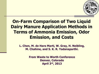 On-Farm Comparison of Two Liquid
Dairy Manure Application Methods in
Terms of Ammonia Emission, Odor
Emission, and Costs
L. Chen, M. de Haro Marti, W. Gray, H. Neibling,
M. Chahine, and S. K. R. Yadanaparthi.
From Waste to Worth Conference
Denver, Colorado
April 3rd, 2013
 