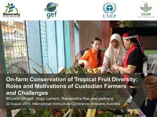 On-farm Conservation of Tropical Fruit Diversity: 
Roles and Motivations of Custodian Farmers 
and Challenges 
Bhuwon Sthapit, Hugo Lamers, Ramanatha Rao and partners 
22 August 2014, International Horticulture Conference, Brisbane, Australia 
 