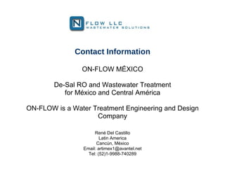 Contact Information

                ON-FLOW MÉXICO

        De-Sal RO and Wastewater Treatment
           for México and Central América

ON-FLOW is a Water Treatment Engineering and Design
                    Company

                     René Del Castillo
                        Latin America
                      Cancún, México
                Email: artimex1@avantel.net
                  Tel: (52)1-9988-740289
 