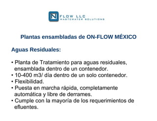 Plantas ensambladas de ON-FLOW MÉXICO

Aguas Residuales:

• Planta de Tratamiento para aguas residuales,
  ensamblada dentro de un contenedor.
• 10-400 m3/ día dentro de un solo contenedor.
• Flexibilidad.
• Puesta en marcha rápida, completamente
  automática y libre de derrames.
• Cumple con la mayoría de los requerimientos de
  efluentes.
 