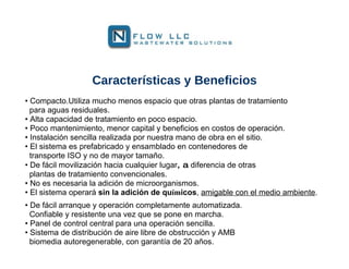 Características y Beneficios
• Compacto.Utiliza mucho menos espacio que otras plantas de tratamiento
  para aguas residuales.
• Alta capacidad de tratamiento en poco espacio.
• Poco mantenimiento, menor capital y beneficios en costos de operación.
• Instalación sencilla realizada por nuestra mano de obra en el sitio.
• El sistema es prefabricado y ensamblado en contenedores de
  transporte ISO y no de mayor tamaño.
• De fácil movilización hacia cualquier lugar, a diferencia de otras
  plantas de tratamiento convencionales.
• No es necesaria la adición de microorganismos.
• El sistema operará sin la adición de químicos, amigable con el medio ambiente.
• De fácil arranque y operación completamente automatizada.
  Confiable y resistente una vez que se pone en marcha.
• Panel de control central para una operación sencilla.
• Sistema de distribución de aire libre de obstrucción y AMB
  biomedia autoregenerable, con garantía de 20 años.
 