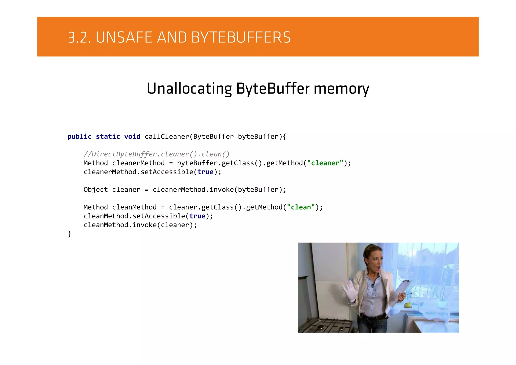 3.2. UNSAFE AND BYTEBUFFERS
Unallocating ByteBuffer memory
public static void callCleaner(ByteBuffer byteBuffer){
//DirectByteBuffer.cleaner().clean()
Method cleanerMethod = byteBuffer.getClass().getMethod("cleaner");
cleanerMethod.setAccessible(true);
Object cleaner = cleanerMethod.invoke(byteBuffer);
Method cleanMethod = cleaner.getClass().getMethod("clean");
cleanMethod.setAccessible(true);
cleanMethod.invoke(cleaner);
}
 