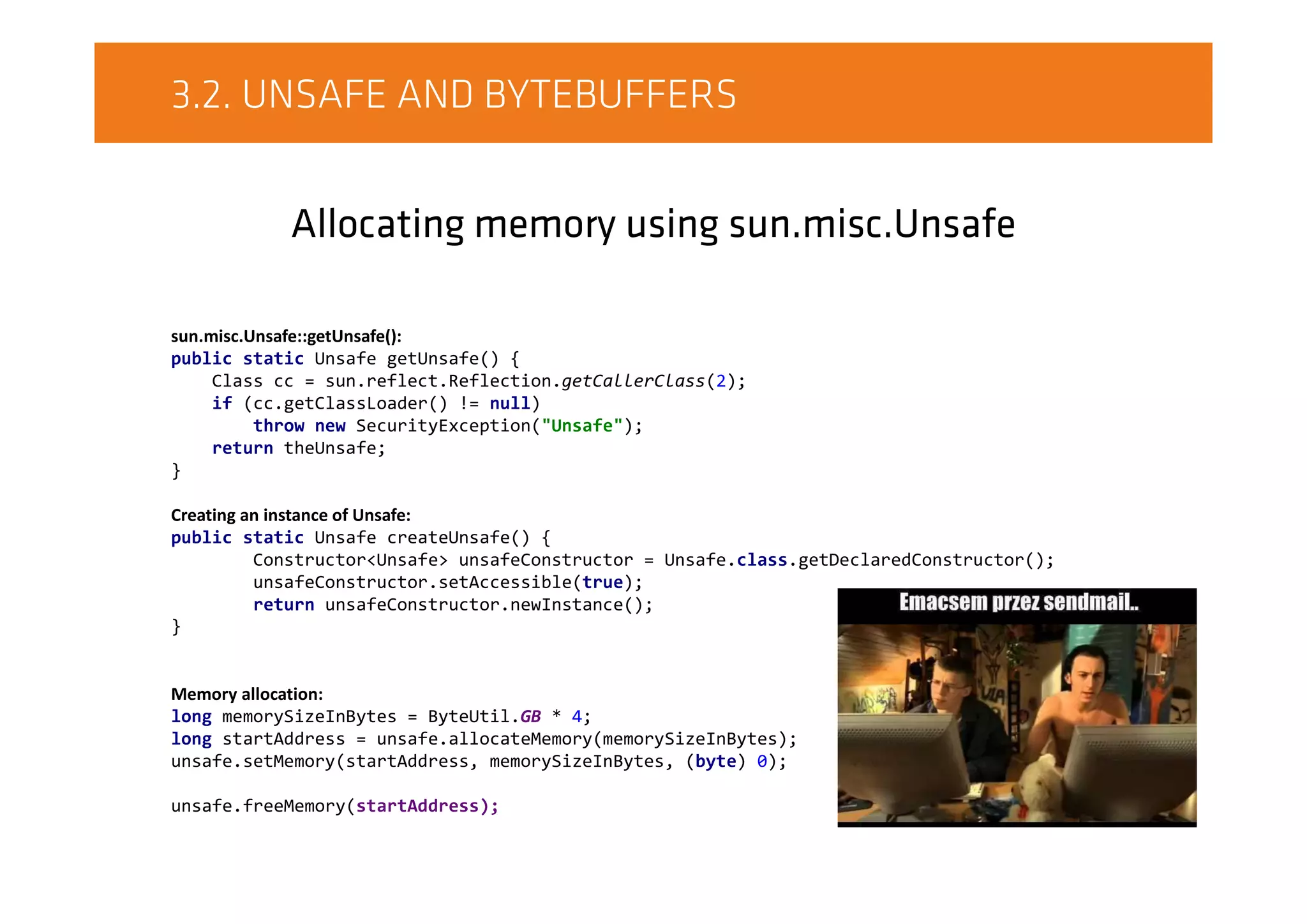 3.2. UNSAFE AND BYTEBUFFERS
Allocating memory using sun.misc.Unsafe
sun.misc.Unsafe::getUnsafe():
public static Unsafe getUnsafe() {
Class cc = sun.reflect.Reflection.getCallerClass(2);
if (cc.getClassLoader() != null)
throw new SecurityException("Unsafe");
return theUnsafe;
}
Creating an instance of Unsafe:
public static Unsafe createUnsafe() {
Constructor<Unsafe> unsafeConstructor = Unsafe.class.getDeclaredConstructor();
unsafeConstructor.setAccessible(true);
return unsafeConstructor.newInstance();
}
Memory allocation:
long memorySizeInBytes = ByteUtil.GB * 4;
long startAddress = unsafe.allocateMemory(memorySizeInBytes);
unsafe.setMemory(startAddress, memorySizeInBytes, (byte) 0);
unsafe.freeMemory(startAddress);
 
