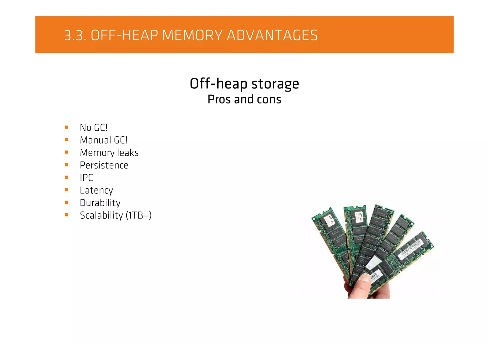 3.3. OFF-HEAP MEMORY ADVANTAGES
Off-heap storage
Pros and cons
No GC!
Manual GC!
Memory leaks
Persistence
IPC
Latency
Durability
Scalability (1TB+)
 