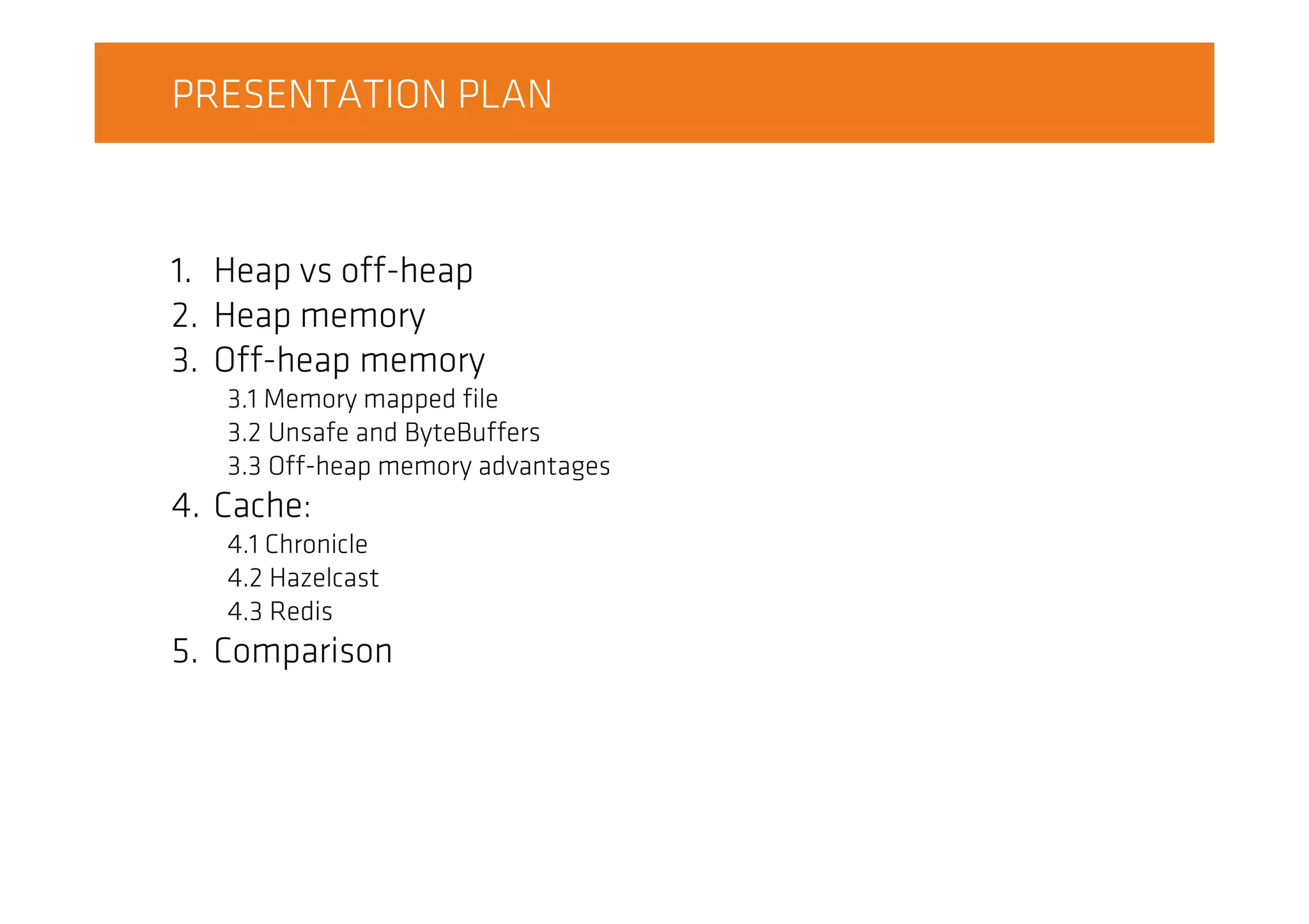 PRESENTATION PLAN
1. Heap vs off-heap
2. Heap memory
3. Off-heap memory
3.1 Memory mapped file
3.2 Unsafe and ByteBuffers
3.3 Off-heap memory advantages
4. Cache:
4.1 Chronicle
4.2 Hazelcast
4.3 Redis
5. Comparison
 