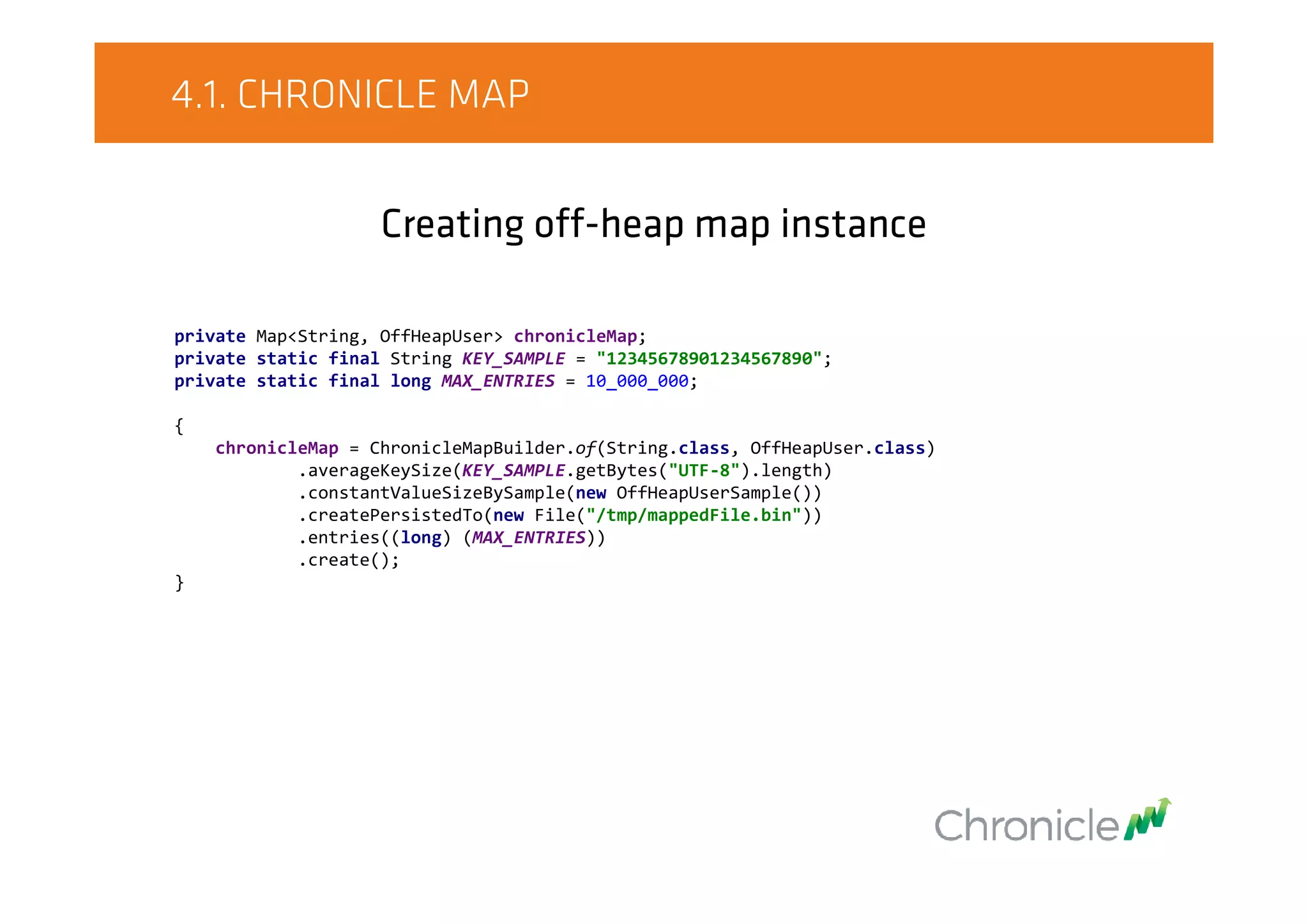 4.1. CHRONICLE MAP
Creating off-heap map instance
private Map<String, OffHeapUser> chronicleMap;
private static final String KEY_SAMPLE = "12345678901234567890";
private static final long MAX_ENTRIES = 10_000_000;
{
chronicleMap = ChronicleMapBuilder.of(String.class, OffHeapUser.class)
.averageKeySize(KEY_SAMPLE.getBytes("UTF-8").length)
.constantValueSizeBySample(new OffHeapUserSample())
.createPersistedTo(new File("/tmp/mappedFile.bin"))
.entries((long) (MAX_ENTRIES))
.create();
}
 