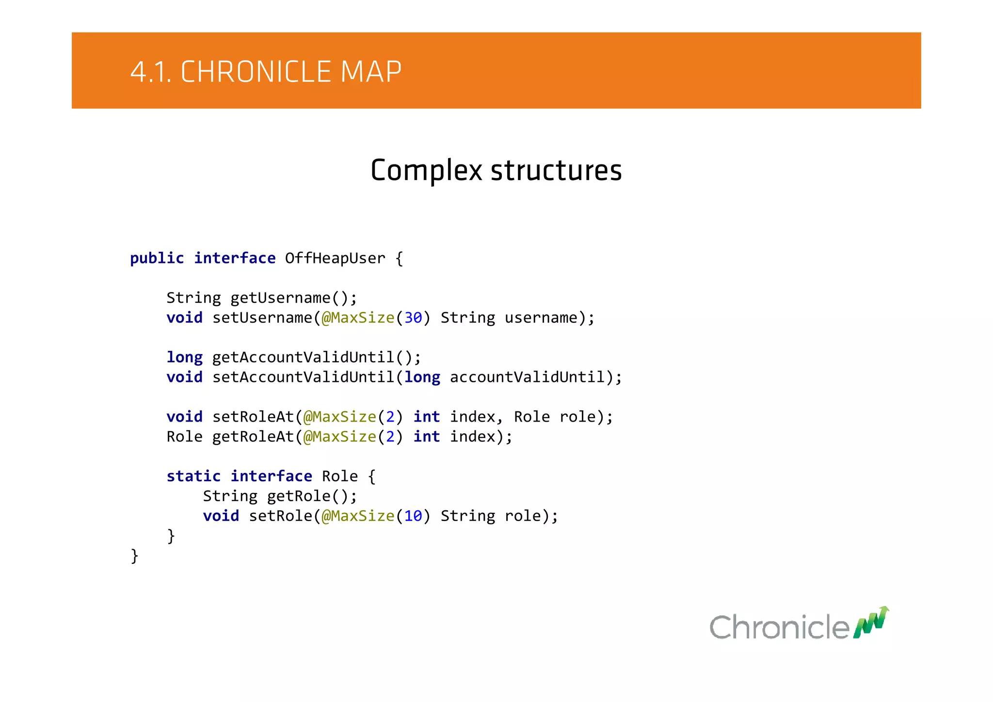 4.1. CHRONICLE MAP
Complex structures
public interface OffHeapUser {
String getUsername();
void setUsername(@MaxSize(30) String username);
long getAccountValidUntil();
void setAccountValidUntil(long accountValidUntil);
void setRoleAt(@MaxSize(2) int index, Role role);
Role getRoleAt(@MaxSize(2) int index);
static interface Role {
String getRole();
void setRole(@MaxSize(10) String role);
}
}
 