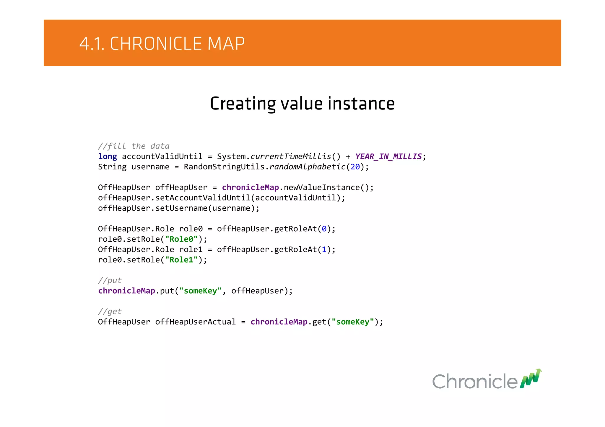 4.1. CHRONICLE MAP
Creating value instance
//fill the data
long accountValidUntil = System.currentTimeMillis() + YEAR_IN_MILLIS;
String username = RandomStringUtils.randomAlphabetic(20);
OffHeapUser offHeapUser = chronicleMap.newValueInstance();
offHeapUser.setAccountValidUntil(accountValidUntil);
offHeapUser.setUsername(username);
OffHeapUser.Role role0 = offHeapUser.getRoleAt(0);
role0.setRole("Role0");
OffHeapUser.Role role1 = offHeapUser.getRoleAt(1);
role0.setRole("Role1");
//put
chronicleMap.put("someKey", offHeapUser);
//get
OffHeapUser offHeapUserActual = chronicleMap.get("someKey");
 