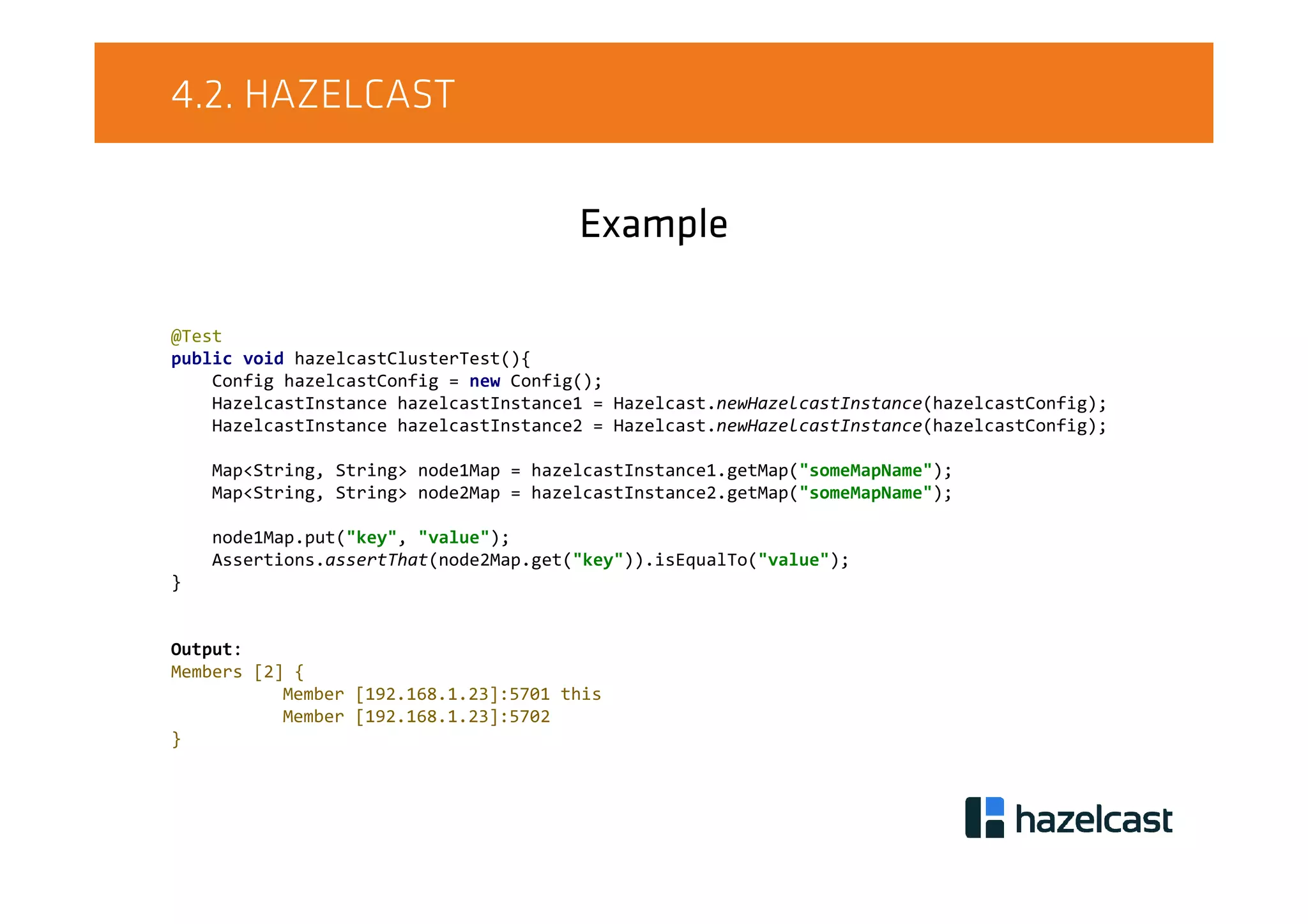 4.2. HAZELCAST
Example
@Test
public void hazelcastClusterTest(){
Config hazelcastConfig = new Config();
HazelcastInstance hazelcastInstance1 = Hazelcast.newHazelcastInstance(hazelcastConfig);
HazelcastInstance hazelcastInstance2 = Hazelcast.newHazelcastInstance(hazelcastConfig);
Map<String, String> node1Map = hazelcastInstance1.getMap("someMapName");
Map<String, String> node2Map = hazelcastInstance2.getMap("someMapName");
node1Map.put("key", "value");
Assertions.assertThat(node2Map.get("key")).isEqualTo("value");
}
Output:
Members [2] {
Member [192.168.1.23]:5701 this
Member [192.168.1.23]:5702
}
 