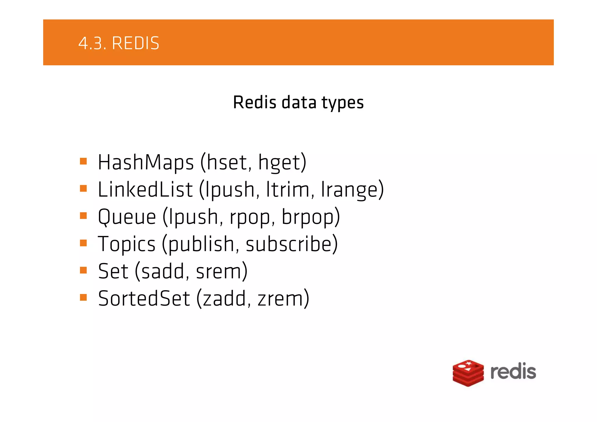 4.3. REDIS
Redis data types
HashMaps (hset, hget)
LinkedList (lpush, ltrim, lrange)
Queue (lpush, rpop, brpop)
Topics (publish, subscribe)
Set (sadd, srem)
SortedSet (zadd, zrem)
 