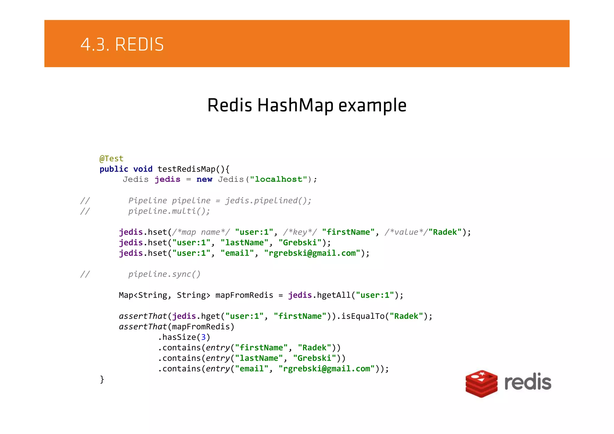4.3. REDIS
Redis HashMap example
@Test
public void testRedisMap(){
Jedis jedis = new Jedis("localhost");
// Pipeline pipeline = jedis.pipelined();
// pipeline.multi();
jedis.hset(/*map name*/ "user:1", /*key*/ "firstName", /*value*/"Radek");
jedis.hset("user:1", "lastName", "Grebski");
jedis.hset("user:1", "email", "rgrebski@gmail.com");
// pipeline.sync()
Map<String, String> mapFromRedis = jedis.hgetAll("user:1");
assertThat(jedis.hget("user:1", "firstName")).isEqualTo("Radek");
assertThat(mapFromRedis)
.hasSize(3)
.contains(entry("firstName", "Radek"))
.contains(entry("lastName", "Grebski"))
.contains(entry("email", "rgrebski@gmail.com"));
}
 